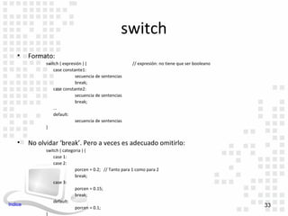 switch
    •    Formato:
               switch ( expresión ) {                    // expresión: no tiene que ser booleano
                   case constante1:
                              secuencia de sentencias
                              break;
                   case constante2:
                              secuencia de sentencias
                              break;
                   ...
                   default:
                              secuencia de sentencias
               }


    •    No olvidar ‘break’. Pero a veces es adecuado omitirlo:
               switch ( categoria ) {
                   case 1:
                   case 2:
                              porcen = 0.2; // Tanto para 1 como para 2
                              break;
                   case 3:
                              porcen = 0.15;
                              break;
                   default:
Indice                                                                                             33
                              porcen = 0.1;
               }
 