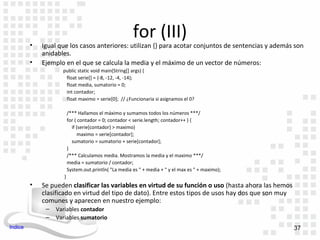 for (III)
         •   Igual que los casos anteriores: utilizan {} para acotar conjuntos de sentencias y además son
             anidables.
         •   Ejemplo en el que se calcula la media y el máximo de un vector de números:
                    public static void main(String[] args) {
                     float serie[] = {-8, -12, -4, -14};
                     float media, sumatorio = 0;
                     int contador;
                     float maximo = serie[0]; // ¿Funcionaria si asignamos el 0?

                         /*** Hallamos el máximo y sumamos todos los números ***/
                         for ( contador = 0; contador < serie.length; contador++ ) {
                           if (serie[contador] > maximo)
                               maximo = serie[contador];
                           sumatorio = sumatorio + serie[contador];
                         }
                         /*** Calculamos media. Mostramos la media y el maximo ***/
                         media = sumatorio / contador;
                         System.out.println( "La media es " + media + " y el max es " + maximo);
                     }
         •   Se pueden clasificar las variables en virtud de su función o uso (hasta ahora las hemos
             clasificado en virtud del tipo de dato). Entre estos tipos de usos hay dos que son muy
             comunes y aparecen en nuestro ejemplo:
              –   Variables contador
              –   Variables sumatorio
Indice                                                                                                 37
 