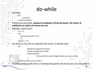 •   Formato:
                                              do-while
                   do {
                          Sentencia
                   } while (condición);
         •   A diferencia de while, analiza la condición al final del bucle. Por tanto, la
             sentencia se realiza al menos una vez
         •   Ejemplo. ¿Qué hace?:
                   int i = 1;
                   do {
                       System.out.println( i*i*i );
                       i++;
                   } while ( i < 3 );
         •   do-while es muy útil en la gestión de menús. El diseño sería:
                   do {
                                 Muestro las opciones de menú
                                 Solicito la opción por teclado
                                 switch (opcion) {
                                               En función de la opción elegida realizo una u otra acción
                                 }
                   } while (la opción no sea “Salir”);
         •   A continuación puede verse un ejemplo de gestión de menú para una calculadora
Indice                                                                                                     38
 