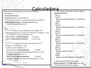 Calculadora
  public static void main(String[] args) throws IOException {                   /**** En función de la opción: opero o salgo ***/
   char opcion;                                                                 switch (opcion) {
   String cadenaTeclado;                                                          case 's':
   double operando1 = 0, operando2 = 0;                                           case 'S':
                                                                                   System.out.print( operando1 + operando2 );
   /* Creo el obj. 'entrada', es un lector de entradas por teclado */
                                                                                   break;
   BufferedReader entrada = new BufferedReader( new
                                                                                  case 'r':
       InputStreamReader(System.in));
                                                                                  case 'R':
                                                                                   System.out.print( operando1 - operando2 );
   do {                                                                            break;
    /********* Mostrar menu y pedir opcion por teclado ****/                      case 'p':
    System.out.print("rn S - Sumarn R - Restarn P - Producto" + "rn       case 'P':
      D - Divisiónrn Q - Salirrn Su opción:");                                 System.out.print( operando1 * operando2 );
    cadenaTeclado = entrada.readLine();           // Teclado                       break;
    opcion = cadenaTeclado.charAt( 0 );         // Conv a char                    case 'd':
                                                                                  case 'D':
    /********* Si la opción no es salir, solicito operandos ***/                   System.out.print( operando1 / operando2 );
    if ( opcion != 'Q' && opcion != 'q') {                                         break;
      System.out.print( "Número 1: " );                                           case 'q':
      cadenaTeclado = entrada.readLine();            // Teclado                   case 'Q':
                                                                                   System.out.print( "Adios" );
      operando1 = Double.parseDouble( cadenaTeclado ); // Conv
                                                                                   break;
      System.out.print( "Número 2: " );
                                                                                  default:
      cadenaTeclado = entrada.readLine();            // Teclado
                                                                                   System.out.print( "Opción no disponible" );
      operando2 = Double.parseDouble( cadenaTeclado ); // Conv
    }                                                                            } /////////////////////////////// Fin de switch
                                                                               } while (opcion != 'Q' && opcion != 'q');
Indice                                                                                                                           39
                                                                              } //////////////////////////////// Fin de función
 