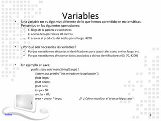 •
                                             Variables
             Una variable no es algo muy diferente de lo que hemos aprendido en matemáticas.
             Pensemos en las siguientes operaciones:
              –   El largo de la parcela es 60 metros
              –   El ancho de la parcela es 70 metros
              –   El área es el producto del ancho por el largo: 4200

         •   ¿Por qué son necesarias las variables?
              –   Porque necesitamos etiquetas o identificadores para cosas tales como ancho, largo, etc.
              –   Porque necesitamos almacenar datos asociados a dichos identificadores (60, 70, 4200)

         •   Un ejemplo en Java:
                    public static void main(String[] args) {
                       System.out.println( "Ha entrado en la aplicación");
                       float largo;
                       float ancho;
                       float area;
                       largo = 60;
                       ancho = 70;
                       area = ancho * largo;                 // ¿ Cómo visualizar el área de la parcela
                    }


Indice                                                                                                      4
 