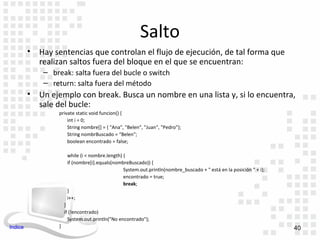 Salto
         •   Hay sentencias que controlan el flujo de ejecución, de tal forma que
             realizan saltos fuera del bloque en el que se encuentran:
              – break: salta fuera del bucle o switch
              – return: salta fuera del método
         •   Un ejemplo con break. Busca un nombre en una lista y, si lo encuentra,
             sale del bucle:
                  private static void funcion() {
                      int i = 0;
                      String nombre[] = { "Ana", "Belen", "Juan", "Pedro"};
                      String nombrBuscado = “Belen";
                      boolean encontrado = false;

                       while (i < nombre.length) {
                       if (nombre[i].equals(nombreBuscado)) {
                                                 System.out.println(nombre_buscado + " está en la posición " + i);
                                                 encontrado = true;
                                                 break;
                       }
                       i++;
                      }
                      if (!encontrado)
                        System.out.println("No encontrado");
Indice            }                                                                                                  40
 