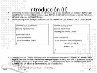 •
                                         Introducción (II)
             Del mismo modo que ocurre con los conjuntos de la vida cotidiana, las clases se definen por
             sus atributos y/o métodos (funciones que definen el comportamiento de la clase). Por ahora
             vamos a empezar con los atributos.
         •   Veamos el siguiente ejemplo en el que la clase Inicio hace una instancia de la clase Circulo:

                  /******** Circulo.java ********/                                /********* Inicio.java *****/
                  package figuras.dominio;                                        package figuras.inicio;
                                                                                  import figuras.dominio.Circulo;
                  public class Circulo {
                      public double radio;                                        public class Inicio {
                      public double PI = 3.1416;                                      public static void main(String[] args) {
                  }                                                                                Circulo a; // ERROR
                                                                                                   a.radio = 23;
                                                                                      }
                                                                                  }


         •   Creamos la clase Circulo. Es importante entender que la sentencia “Circulo a;” NO CREA un
             objeto, sino que crea una referencia o etiqueta (vacía o nula). Por ello, si queremos acceder
             al atributo “radio” para asignarle un valor (23), el compilador nos dará un mensaje de error.
             SOLO se crea un objeto si se utiliza new. Lo correcto sería:
                       Circulo a;
                       a = new Circulo(); // O bien: Circulo a = new Circulo();
Indice                 a.radio = 23;                                                                                             43
 