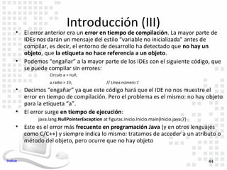 Introducción (III)
     • El error anterior era un error en tiempo de compilación. La mayor parte de
       IDEs nos darán un mensaje del estilo “variable no inicializada” antes de
       compilar, es decir, el entorno de desarrollo ha detectado que no hay un
       objeto, que la etiqueta no hace referencia a un objeto.
     • Podemos “engañar” a la mayor parte de los IDEs con el siguiente código, que
       se puede compilar sin errores:
                  Circulo a = null;
                  a.radio = 23;                // Línea número 7
     • Decimos “engañar” ya que este código hará que el IDE no nos muestre el
       error en tiempo de compilación. Pero el problema es el mismo: no hay objeto
       para la etiqueta “a”.
     • El error surge en tiempo de ejecución:
             java.lang.NullPointerException at figuras.inicio.Inicio.main(Inicio.java:7)
     • Este es el error más frecuente en programación Java (y en otros lenguajes
       como C/C++) y siempre indica lo mismo: tratamos de acceder a un atributo o
       método del objeto, pero ocurre que no hay objeto


Indice                                                                                     44
 