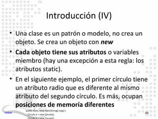 Introducción (IV)
    • Una clase es un patrón o modelo, no crea un
      objeto. Se crea un objeto con new
    • Cada objeto tiene sus atributos o variables
      miembro (hay una excepción a esta regla: los
      atributos static).
    • En el siguiente ejemplo, el primer círculo tiene
      un atributo radio que es diferente al mismo
      atributo del segundo círculo. Es más, ocupan
      posiciones de memoría diferentes
         public static void main(String[] args) {
Indice                                               45
          Circulo a = new Circulo();
 