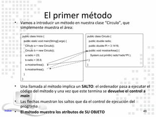 El primer método
         •   Vamos a introducir un método en nuestra clase “Circulo”, que
             simplemente muestra el área:
              public class Inicio {                          public class Circulo {
                  public static void main(String[] args) {       public double radio;
                      Circulo a = new Circulo();                 public double PI = 3.1416;
                      Circulo b = new Circulo();                 public void mostrarArea() {
                      a.radio = 23;                                  System.out.println( radio*radio*PI );
                      b.radio = 35.6;                            }
                      a.mostrarArea();                       }
                      b.mostrarArea();
                  }
              }

         •   Una llamada al método implica un SALTO: el ordenador pasa a ejecutar el
             código del método y una vez que este termina se devuelve el control a
             main
         •   Las flechas muestran los saltos que da el control de ejecución del
             programa
Indice                                                                           46
         •   El método muestra los atributos de SU OBJETO
 