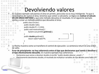 •
                            Devolviendo valores
             En nuestro ejemplo calculamos el área en println, pero esto no es muy inteligente. Ya que si
             necesitamos de nuevo el área, tenemos que volver a calcularla. Lo lógico es realizar el cálculo
             EN UN ÚNICO MÉTODO y que este método devuelva el resultado. En el siguiente ejemplo
             vamos a crear un método público que devuelve el área:
                          public class Circulo {
                            public double radio;
                            public double PI = 3.1416;
                            public void mostrarArea() {
                                 System.out.println( getArea() );
                            }
                            public double getArea() {
                                 return radio*radio*PI;
                            }
                          }
         •   La flecha muestra como se transfiere el control de ejecución. La sentencia return es una orden
             de salto.
         •   Error de principiante: no hay coherencia entre el tipo que declaramos que vamos a devolver y
             el tipo efectivamente devuelto. En nuestro ejemplo hay coherencia:
              –   Declaramos que vamos a devolver double al escribir “public double obtener_area() ...”
              –   Efectivamente devolvemos double, el resultado de multiplicar variables de tipo double como radio y PI




Indice                                                                                                         48
 