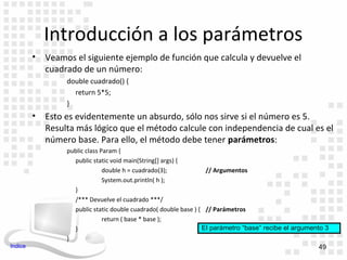 Introducción a los parámetros
         •   Veamos el siguiente ejemplo de función que calcula y devuelve el
             cuadrado de un número:
                  double cuadrado() {
                    return 5*5;
                  }
         •   Esto es evidentemente un absurdo, sólo nos sirve si el número es 5.
             Resulta más lógico que el método calcule con independencia de cual es el
             número base. Para ello, el método debe tener parámetros:
                  public class Param {
                    public static void main(String[] args) {
                                double h = cuadrado(3);            // Argumentos
                                System.out.println( h );
                    }
                    /*** Devuelve el cuadrado ***/
                    public static double cuadrado( double base ) { // Parámetros
                                return ( base * base );
                    }                                             El parámetro “base” recibe el argumento 3
                  }
Indice                                                                                                  49
 