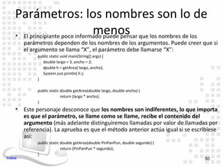 Parámetros: los nombres son lo de
                                  menos
     • El principiante poco informado puede pensar que los nombres de los
         parámetros dependen de los nombres de los argumentos. Puede creer que si
         el argumento se llama “X”, el parámetro debe llamarse “X”:
              public static void main(String[] args) {
                double largo = 3, ancho = 2;
                double h = getArea( largo, ancho);
                System.out.println( h );
              }

              public static double getArea(double largo, double ancho) {
                            return (largo * ancho);
              }
     • Este personaje desconoce que los nombres son indiferentes, lo que importa
       es que el parámetro, se llame como se llame, recibe el contenido del
       argumento (más adelante distinguiremos llamadas por valor de llamadas por
       referencia). La aprueba es que el método anterior actúa igual si se escribiese
       así:
              public static double getArea(double PinPanPun, double segundo) {
                            return (PinPanPun * segundo);
              }
Indice                                                                           50
 