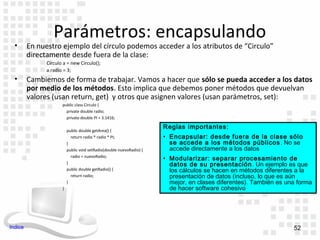 Parámetros: encapsulando
  •      En nuestro ejemplo del círculo podemos acceder a los atributos de “Circulo”
         directamente desde fuera de la clase:
               Circulo a = new Circulo();
               a.radio = 3;
  •      Cambiemos de forma de trabajar. Vamos a hacer que sólo se pueda acceder a los datos
         por medio de los métodos. Esto implica que debemos poner métodos que devuelvan
         valores (usan return, get) y otros que asignen valores (usan parámetros, set):
                      public class Circulo {
                        private double radio;
                        private double PI = 3.1416;

                                                                      Reglas importantes:
                          public double getArea() {
                            return radio * radio * PI;                • Encapsular: desde fuera de la clase sólo
                          }                                             se accede a los métodos públicos . No se
                          public void setRadio(double nuevoRadio) {     accede directamente a los datos
                            radio = nuevoRadio;
                                                                      • Modularizar: separar procesamiento de
                          }                                             datos de su presentación . Un ejemplo es que
                          public double getRadio() {                    los cálculos se hacen en métodos diferentes a la
                            return radio;                               presentación de datos (incluso, lo que es aún
                          }                                             mejor, en clases diferentes). También es una forma
                      }                                                 de hacer software cohesivo




Indice                                                                                                             52
 