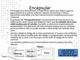 •
                                   Encapsular que deben seguirse
             En la ingeniería del software se especifican reglas
             para ayudarnos a realizar software robusto (no proclive a fallos),
             fácilmente entendible y de fácil mantenimiento (modificaciones poco
             costosas)
         •   El principio de “Encapsulamiento” (ocultamiento de información) nos
             indica (entre otras cosas) que debemos hacer que los detalles de la clase
             estén ocultos para el exterior (también se denomina implementación
             encapsulada). Una aplicación de este principio implica que los atributos
             serán privados y sólo se puede acceder a ellos desde los métodos de la
             clase
         •   Ventaja: desde el código de la clase controlamos el acceso a los atributos.
             En caso de fallo o modificación del código, el programador comprueba los
             métodos de la clase y no tiene que revisar todo el código de los otros
             archivos
         •   Los métodos públicos son el intermediario entre los datos y los otros
             objetos
                                           Objeto
                                                                       Los métodos
                               Método 1                               públicos de la
                Llamada                           Datos                clase son el
                               Método 2                            interfaz de la clase
Indice                                                                             53
 
