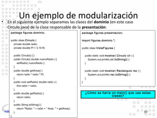 •
                Un ejemplo de modularización
      En el siguiente ejemplo separamos las clases del dominio (en este caso
      Circulo.java) de la clase responsable de la presentación:
         package figuras.dominio;                                package figuras.presentacion;

         public class Circulo {                                  import figuras.dominio.*;
           private double radio;
           private double PI = 3.1416;                           public class VistaFiguras {

           public Circulo() { }                                      public static void mostrar( Circulo cir ) {
           public Circulo( double nuevoRadio ) {                       System.out.println( cir.toString() );
             setRadio( nuevoRadio );                                 }
           }
           public double getArea() {                                 public static void mostrar( Rectangulo rec ) {
             return radio * radio * PI;                                System.out.println( rec.toString() );
           }                                                         }
           public void setRadio( double radio ) {                }
             this.radio = radio;
           }
           public double getRadio() {                                ¿Cómo se haría un main() que use estas
             return radio;                                                          clases?
           }
           public String toString() {
             return "Radio: " + radio + " Area: " + getArea();
    Indice }                                                                                                          57
         }
 