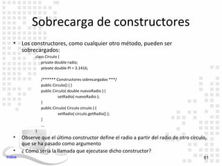 Sobrecarga de constructores
    •    Los constructores, como cualquier otro método, pueden ser
         sobrecargados:
               class Circulo {
                  private double radio;
                  private double PI = 3.1416;

                   /****** Constructores sobrecargados ***/
                   public Circulo() { }
                   public Circulo( double nuevoRadio ) {
                             setRadio( nuevoRadio );
                   }
                   public Circulo( Circulo circulo ) {
                             setRadio( circulo.getRadio() );
                   }
                   ...
               }
    •    Observe que el último constructor define el radio a partir del radio de otro círculo,
         que se ha pasado como argumento
    •    ¿ Cómo sería la llamada que ejecutase dicho constructor?
Indice                                                                                      61
 