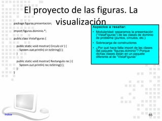 El proyecto de las figuras. La
                           visualización
         package figuras.presentacion;
                                                              Aspectos a resaltar:
         import figuras.dominio.*;                            • Modularidad: separamos la presentación
                                                                (“VistaFiguras”) de las clases de dominio
         public class VistaFiguras {                            de problema (puntos, círculos, etc.)
                                                              • Sobrecarga de constructores
             public static void mostrar( Circulo cir ) {
                                                              • ¿Por qué hace falta import de las clases
               System.out.println( cir.toString() );            del paquete “figuras.dominio”? Porque
             }                                                  dichas clases están en un paquete
                                                                diferente al de “VistaFiguras”
             public static void mostrar( Rectangulo rec ) {
               System.out.println( rec.toString() );
             }
         }




Indice                                                                                               65
 