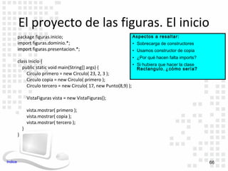 El proyecto de las figuras. El inicio
         package figuras.inicio;                                 Aspectos a resaltar:
         import figuras.dominio.*;                               • Sobrecarga de constructores
         import figuras.presentacion.*;                          • Usamos constructor de copia
                                                                 • ¿Por qué hacen falta imports?
         class Inicio {
                                                                   • Si hubiera que hacer la clase
            public static void main(String[] args) {                 Rectangulo, ¿cómo sería?
              Circulo primero = new Circulo( 23, 2, 3 );
              Circulo copia = new Circulo( primero );
              Circulo tercero = new Circulo( 17, new Punto(8,9) );

                 VistaFiguras vista = new VistaFiguras();

                 vista.mostrar( primero );
                 vista.mostrar( copia );
                 vista.mostrar( tercero );
             }
         }




Indice                                                                                               66
 