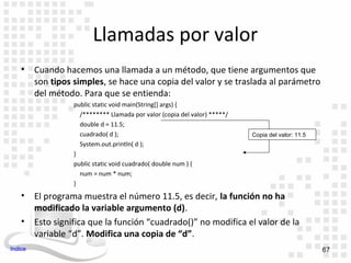 Llamadas por valor
    •    Cuando hacemos una llamada a un método, que tiene argumentos que
         son tipos simples, se hace una copia del valor y se traslada al parámetro
         del método. Para que se entienda:
                   public static void main(String[] args) {
                     /******** Llamada por valor (copia del valor) *****/
                     double d = 11.5;
                     cuadrado( d );                                         Copia del valor: 11.5
                     System.out.println( d );
                   }
                   public static void cuadrado( double num ) {
                     num = num * num;
                   }
    •    El programa muestra el número 11.5, es decir, la función no ha
         modificado la variable argumento (d).
    •    Esto significa que la función “cuadrado()” no modifica el valor de la
         variable “d”. Modifica una copia de “d”.
Indice                                                                                              67
 