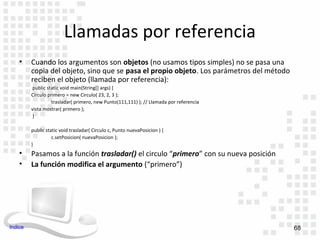 Llamadas por referencia
    •    Cuando los argumentos son objetos (no usamos tipos simples) no se pasa una
         copia del objeto, sino que se pasa el propio objeto. Los parámetros del método
         reciben el objeto (llamada por referencia):
          public static void main(String[] args) {
         Circulo primero = new Circulo( 23, 2, 3 );
                   trasladar( primero, new Punto(111,111) ); // Llamada por referencia
         vista.mostrar( primero );
          }

         public static void trasladar( Circulo c, Punto nuevaPosicion ) {
                   c.setPosicion( nuevaPosicion );
         }
    •    Pasamos a la función trasladar() el circulo “primero” con su nueva posición
    •    La función modifica el argumento (“primero”)




Indice                                                                                    68
 