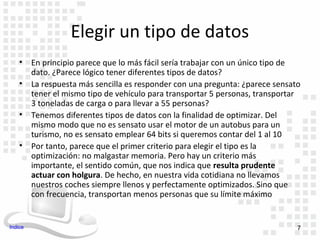 Elegir un tipo de datos
    •    En principio parece que lo más fácil sería trabajar con un único tipo de
         dato. ¿Parece lógico tener diferentes tipos de datos?
    •    La respuesta más sencilla es responder con una pregunta: ¿parece sensato
         tener el mismo tipo de vehículo para transportar 5 personas, transportar
         3 toneladas de carga o para llevar a 55 personas?
    •    Tenemos diferentes tipos de datos con la finalidad de optimizar. Del
         mismo modo que no es sensato usar el motor de un autobus para un
         turismo, no es sensato emplear 64 bits si queremos contar del 1 al 10
    •    Por tanto, parece que el primer criterio para elegir el tipo es la
         optimización: no malgastar memoria. Pero hay un criterio más
         importante, el sentido común, que nos indica que resulta prudente
         actuar con holgura. De hecho, en nuestra vida cotidiana no llevamos
         nuestros coches siempre llenos y perfectamente optimizados. Sino que
         con frecuencia, transportan menos personas que su límite máximo


Indice                                                                          7
 