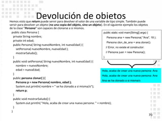 Devolución de objetos
    Hemos visto que return puede servir para devolver el valor de una variable de tipo simple. También puede
    servir para devolver un objeto (no una copia del objeto, sino un objeto). En el siguiente ejemplo los objetos
    de la clase “Persona” son capaces de clonarse a si mismos.
      public class Persona {                                                  public static void main(String[] args) {
        private String nombre;                                                   Persona ana = new Persona( "Ana", 18 );
        private int edad;
                                                                                 Persona clon_de_ana = ana.clonar();
        public Persona( String nuevoNombre, int nuevaEdad ) {
                                                                                // Error, no existe el constructor:
          setPersona( nuevoNombre, nuevaEdad );
          mostrarSaludo();                                                      // Persona juan = new Persona();
        }                                                                     }
        public void setPersona( String nuevoNombre, int nuevaEdad ) {
          nombre = nuevoNombre;
          edad = nuevaEdad;                                                  Hola, acaba de crear una nueva persona: Ana
        }
                                                                             Hola, acaba de crear una nueva persona: Ana
        public persona clonar( ) {
                                                                             Ana se ha clonado a si misma/o
          Persona p = new Persona( nombre, edad );
          System.out.println( nombre + " se ha clonado a si misma/o");
          return p;
        }
        public void mostrarSaludo() {
          System.out.println( "Hola, acaba de crear una nueva persona: " + nombre);
        }
      }
Indice                                                                                                                 70
 
