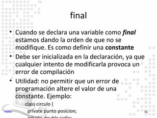final
    • Cuando se declara una variable como final
      estamos dando la orden de que no se
      modifique. Es como definir una constante
    • Debe ser inicializada en la declaración, ya que
      cualquier intento de modificarla provoca un
      error de compilación
    • Utilidad: no permitir que un error de
      programación altere el valor de una
      constante. Ejemplo:
         class circulo {
Indice    private punto posicion;                   74
 