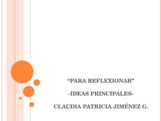 “ PARA REFLEXIONAR” -IDEAS PRINCIPALES- CLAUDIA PATRICIA JIMÉNEZ G. 
