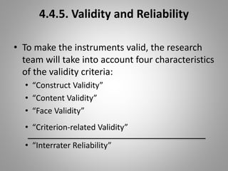 4.4.5. Validity and Reliability
• To make the instruments valid, the research
team will take into account four characteristics
of the validity criteria:
• “Construct Validity”
• “Content Validity”
• “Face Validity”
• “Criterion-related Validity”
• “Interrater Reliability”
 