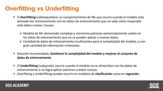 Overfitting vs Underfitting
▪ El Overfitting (sobreajuste) es un comportamiento de ML que ocurre cuando el modelo está
alineado tan estrechamente con los datos de entrenamiento que no sabe cómo responder
ante datos nuevos. Causas:
➢ Modelo de ML demasiado complejo y memoriza patrones extremadamente sutiles en
los datos de entrenamiento que no se pueden aplicar a nuevos datos.
➢ Cantidad de datos de entrenamiento insuficientes para la complejidad del modelo, o con
gran cantidad de información irrelevante.
▪ Solución recomendada: Gestionar la complejidad del modelo y mejorar el conjunto de
datos de entrenamiento
▪ El Underfitting (subajuste), ocurre cuando el modelo no se alinea bien con los datos de
entrenamiento o no logra aplicar patrones a datos nuevos.
▪ Overfitting y Underfitting pueden ocurrir en modelos de clasificación como en regresión.
 
