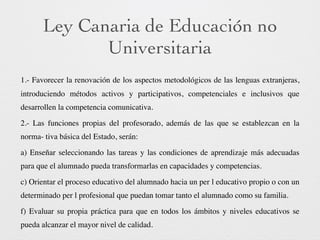 Ley Canaria de Educación no
Universitaria
1.- Favorecer la renovación de los aspectos metodológicos de las lenguas extranjeras,
introduciendo métodos activos y participativos, competenciales e inclusivos que
desarrollen la competencia comunicativa.
2.- Las funciones propias del profesorado, además de las que se establezcan en la
norma- tiva básica del Estado, serán:
a) Enseñar seleccionando las tareas y las condiciones de aprendizaje más adecuadas
para que el alumnado pueda transformarlas en capacidades y competencias.
c) Orientar el proceso educativo del alumnado hacia un per l educativo propio o con un
determinado per l profesional que puedan tomar tanto el alumnado como su familia.
f) Evaluar su propia práctica para que en todos los ámbitos y niveles educativos se
pueda alcanzar el mayor nivel de calidad.
 