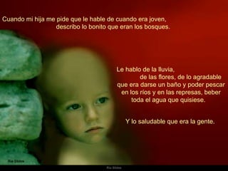 Cuando mi hija me pide que le hable de cuando era joven,  describo lo bonito que eran los bosques.  Le hablo de la lluvia,  de las flores, de lo agradable que era darse un baño y poder pescar en los ríos y en las represas, beber toda el agua que quisiese.  Y lo saludable que era la gente.  