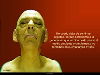 No puedo dejar de sentirme  culpable, porque pertenezco a la generación que terminó destruyendo el medio ambiente o simplemente no tomamos en cuenta tantos avisos.  