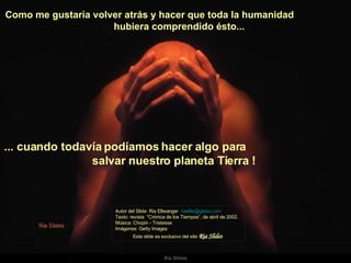 Como me gustaría volver atrás y hacer que toda la humanidad  hubiera comprendido ésto...  Autor del Slide: Ria Ellwanger  [email_address]   Texto: revista  "Crónica de los Tiempos“, de abril de 2002. Música: Chopin - Tristesse  Imágenes: Getty Images  Este slide es exclusivo del site  Ria Slides ... cuando todavía podíamos hacer algo para  salvar nuestro planeta Tierra !   