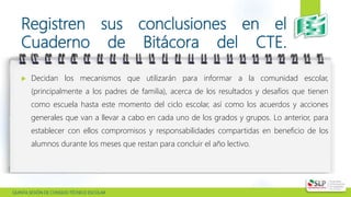  QUINTA SESIÓN DE CONSEJO TÉCNICO ESCOLAR
Registren sus conclusiones en el
Cuaderno de Bitácora del CTE.
 Decidan los mecanismos que utilizarán para informar a la comunidad escolar,
(principalmente a los padres de familia), acerca de los resultados y desafíos que tienen
como escuela hasta este momento del ciclo escolar, así como los acuerdos y acciones
generales que van a llevar a cabo en cada uno de los grados y grupos. Lo anterior, para
establecer con ellos compromisos y responsabilidades compartidas en beneficio de los
alumnos durante los meses que restan para concluir el año lectivo.
 