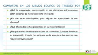  QUINTA SESIÓN DE CONSEJO TÉCNICO ESCOLAR
COMPARTAN EN LOS MISMOS EQUIPOS DE TRABAJO POR
ACADEMIA:
 ¿Qué de lo acordado y comprometido en ese intercambio entre escuelas
están aplicando de manera concreta en su aula?
 ¿En qué están contribuyendo para mejorar los aprendizajes de sus
alumnos?
 ¿Qué dificultades se han presentado en su implementación?
 ¿De qué manera las recomendaciones de la actividad 6 pueden fortalecer
su intervención docente (en particular, en la atención a los alumnos que
requieren mayor apoyo)?
 