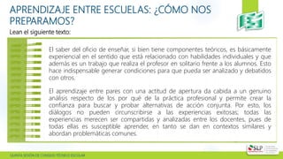  QUINTA SESIÓN DE CONSEJO TÉCNICO ESCOLAR
APRENDIZAJE ENTRE ESCUELAS: ¿CÓMO NOS
PREPARAMOS?
Lean el siguiente texto:
El saber del oficio de enseñar, si bien tiene componentes teóricos, es básicamente
experiencial en el sentido que está relacionado con habilidades individuales y que
además es un trabajo que realiza el profesor en solitario frente a los alumnos. Esto
hace indispensable generar condiciones para que pueda ser analizado y debatidos
con otros.
El aprendizaje entre pares con una actitud de apertura da cabida a un genuino
análisis respecto de los por qué de la práctica profesional y permite crear la
confianza para buscar y probar alternativas de acción conjunta. Por esto, los
diálogos no pueden circunscribirse a las experiencias exitosas; todas las
experiencias merecen ser compartidas y analizadas entre los docentes, pues de
todas ellas es susceptible aprender, en tanto se dan en contextos similares y
abordan problemáticas comunes.
 