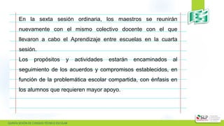  QUINTA SESIÓN DE CONSEJO TÉCNICO ESCOLAR
En la sexta sesión ordinaria, los maestros se reunirán
nuevamente con el mismo colectivo docente con el que
llevaron a cabo el Aprendizaje entre escuelas en la cuarta
sesión.
Los propósitos y actividades estarán encaminados al
seguimiento de los acuerdos y compromisos establecidos, en
función de la problemática escolar compartida, con énfasis en
los alumnos que requieren mayor apoyo.
 