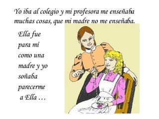Ella fue para mí como una madre y yo soñaba parecerme  a Ella … Yo iba al colegio y mi profesora me enseñaba muchas cosas, que mi madre no me enseñaba. 