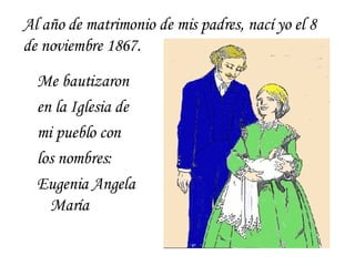 Me bautizaron en la Iglesia de mi pueblo con los nombres: Eugenia Angela María Al año de matrimonio de mis padres, nací yo el 8 de noviembre 1867. 