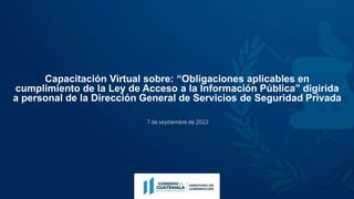 Capacitación Virtual sobre: “Obligaciones aplicables en
cumplimiento de la Ley de Acceso a la Información Pública” digirida
a personal de la Dirección General de Servicios de Seguridad Privada
7 de septiembre de 2022
 