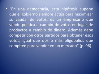 • “En una democracia, esta hipótesis supone
  que el gobierno siempre actúa para maximizar
  su caudal de votos; es un empresario que
  vende política a cambio de votos en lugar de
  productos a cambio de dinero. Además debe
  competir con otros partidos para obtener esos
  votos, igual que dos o más oligopolios que
  compiten para vender en un mercado” (p. 96)
 
