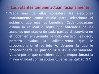 • Los votantes también actúan racionalmente:
• “cada uno de ellos considera las elecciones
  estrictamente como medio para seleccionar el
  gobierno que más los beneficia. Cada ciudadano
  estima la utilidad o renta que obtendría de las
  acciones que espera de cada partido si estuviera en
  el poder en el siguiente período electivo, es decir,
  primero evalúa la utilidad-renta que le
  proporcionaría el partido A, después la que le
  proporcionaría el partido B y así sucesivamente.
  Votará por el que considere que le proporcionará la
  mayor utilidad con su acción gubernamental” (p. 97)
 