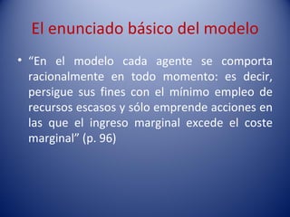El enunciado básico del modelo
• “En el modelo cada agente se comporta
  racionalmente en todo momento: es decir,
  persigue sus fines con el mínimo empleo de
  recursos escasos y sólo emprende acciones en
  las que el ingreso marginal excede el coste
  marginal” (p. 96)
 