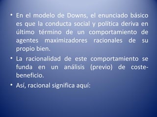 • En el modelo de Downs, el enunciado básico
  es que la conducta social y política deriva en
  último término de un comportamiento de
  agentes maximizadores racionales de su
  propio bien.
• La racionalidad de este comportamiento se
  funda en un análisis (previo) de coste-
  beneficio.
• Así, racional significa aquí:
 