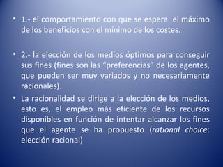 • 1.- el comportamiento con que se espera el máximo
  de los beneficios con el mínimo de los costes.

• 2.- la elección de los medios óptimos para conseguir
  sus fines (fines son las “preferencias” de los agentes,
  que pueden ser muy variados y no necesariamente
  racionales).
• La racionalidad se dirige a la elección de los medios,
  esto es, el empleo más eficiente de los recursos
  disponibles en función de intentar alcanzar los fines
  que el agente se ha propuesto (rational choice:
  elección racional)
 