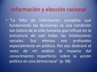 Información y elección racional
• “La falta de información completa que
  fundamente las decisiones es una condición
  tan básica de la vida humana que influye en la
  estructura de casi todas las instituciones
  sociales. Sus efectos son profundos
  especialmente en política. Por eso dedicaré el
  resto de mi análisis al impacto del
  conocimiento imperfecto sobre la acción
  política en una democracia” (p. 98)
 