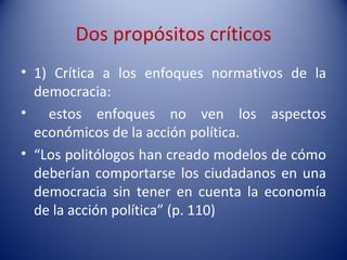 Dos propósitos críticos
• 1) Crítica a los enfoques normativos de la
  democracia:
• estos enfoques no ven los aspectos
  económicos de la acción política.
• “Los politólogos han creado modelos de cómo
  deberían comportarse los ciudadanos en una
  democracia sin tener en cuenta la economía
  de la acción política” (p. 110)
 