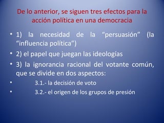 De lo anterior, se siguen tres efectos para la
         acción política en una democracia
• 1) la necesidad de la “persuasión” (la
  “influencia política”)
• 2) el papel que juegan las ideologías
• 3) la ignorancia racional del votante común,
  que se divide en dos aspectos:
•         3.1.- la decisión de voto
•         3.2.- el origen de los grupos de presión
 