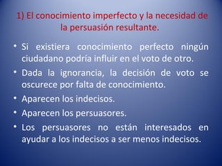 1) El conocimiento imperfecto y la necesidad de
           la persuasión resultante.
• Si existiera conocimiento perfecto ningún
  ciudadano podría influir en el voto de otro.
• Dada la ignorancia, la decisión de voto se
  oscurece por falta de conocimiento.
• Aparecen los indecisos.
• Aparecen los persuasores.
• Los persuasores no están interesados en
  ayudar a los indecisos a ser menos indecisos.
 