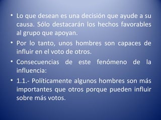 • Lo que desean es una decisión que ayude a su
  causa. Sólo destacarán los hechos favorables
  al grupo que apoyan.
• Por lo tanto, unos hombres son capaces de
  influir en el voto de otros.
• Consecuencias de este fenómeno de la
  influencia:
• 1.1.- Políticamente algunos hombres son más
  importantes que otros porque pueden influir
  sobre más votos.
 
