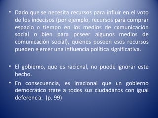 • Dado que se necesita recursos para influir en el voto
  de los indecisos (por ejemplo, recursos para comprar
  espacio o tiempo en los medios de comunicación
  social o bien para poseer algunos medios de
  comunicación social), quienes poseen esos recursos
  pueden ejercer una influencia política significativa.

• El gobierno, que es racional, no puede ignorar este
  hecho.
• En consecuencia, es irracional que un gobierno
  democrático trate a todos sus ciudadanos con igual
  deferencia. (p. 99)
 
