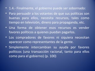 • 1.4.- Finalmente, el gobierno puede ser sobornado:
• Para persuadir a los votantes de que sus políticas son
  buenas para ellos, necesita recursos, tales como
  tiempo en televisión, dinero para propaganda, etc.
• Una forma de obtener esos recursos es vender
  favores políticos a quienes puedan pagarlos.
• Los compradores de favores ni siquiera necesitan
  aparecer como representantes de la gente.
• Simplemente intercambian su ayuda por favores
  políticos (una transacción racional, tanto para ellos
  como para el gobierno) (p. 100)
 